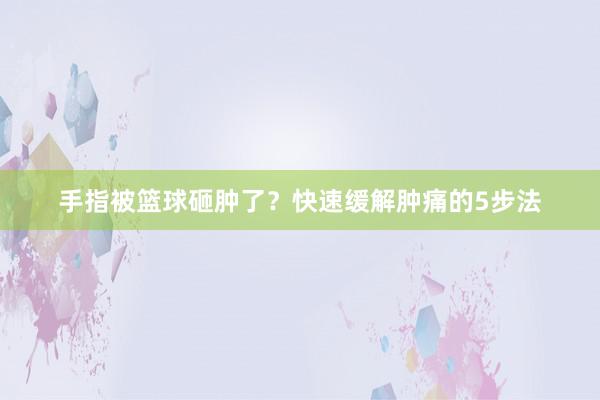 手指被篮球砸肿了？快速缓解肿痛的5步法